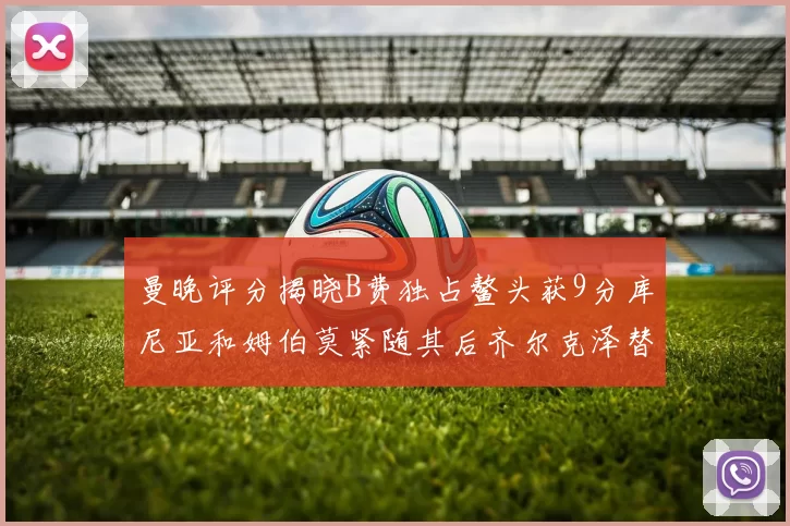 曼晚评分揭晓B费独占鳌头获9分库尼亚和姆伯莫紧随其后齐尔克泽替补仅得5分