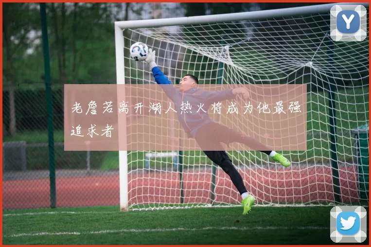 老詹若离开湖人热火将成为他最强追求者