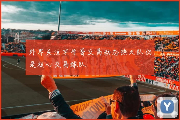 外界关注字母哥交易动态热火队仍是核心交易球队
