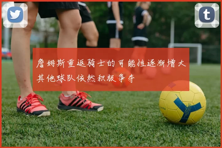 詹姆斯重返骑士的可能性逐渐增大其他球队依然积极争夺