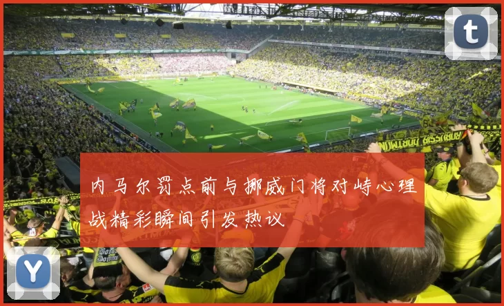 内马尔罚点前与挪威门将对峙心理战精彩瞬间引发热议