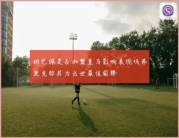 姆巴佩是否加盟皇马影响表现吗弗里克称其为当世最佳前锋