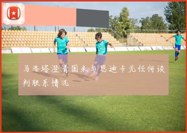 马洛塔澄清国米与恩迪卡无任何谈判联系情况