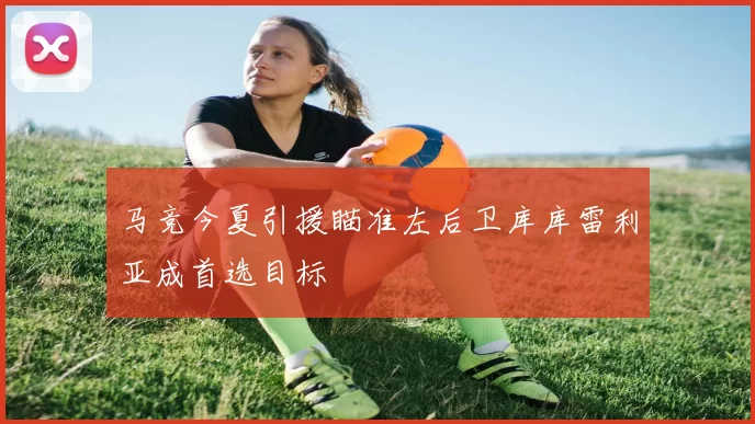马竞今夏引援瞄准左后卫库库雷利亚成首选目标