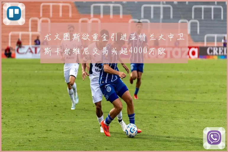 尤文图斯欲重金引进亚特兰大中卫斯卡尔维尼交易或超4000万欧