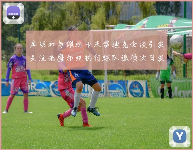 库明加与佩林卡及雷迪克会谈引发关注老鹰拒绝执行球队选项次日发生