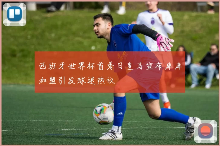 西班牙世界杯首秀日皇马宣布库库加盟引发球迷热议