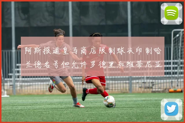 阿斯报道皇马商店限制球衣印制哈兰德名号但允许罗德里和维蒂尼亚印制