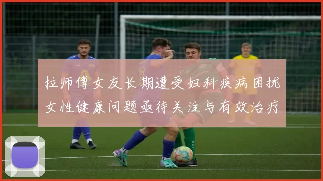 拉师傅女友长期遭受妇科疾病困扰女性健康问题亟待关注与有效治疗方案