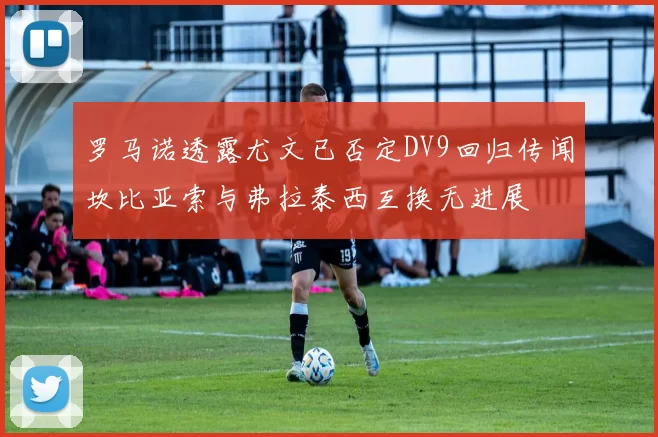 罗马诺透露尤文已否定DV9回归传闻坎比亚索与弗拉泰西互换无进展