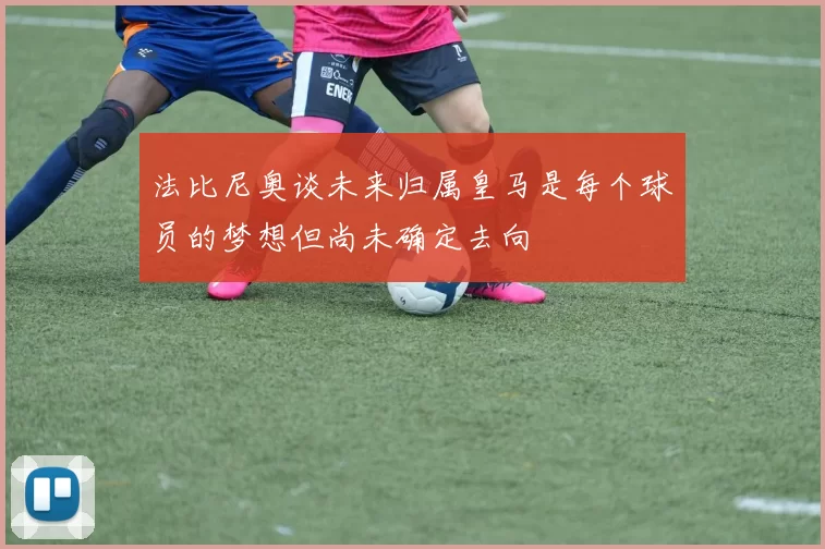法比尼奥谈未来归属皇马是每个球员的梦想但尚未确定去向