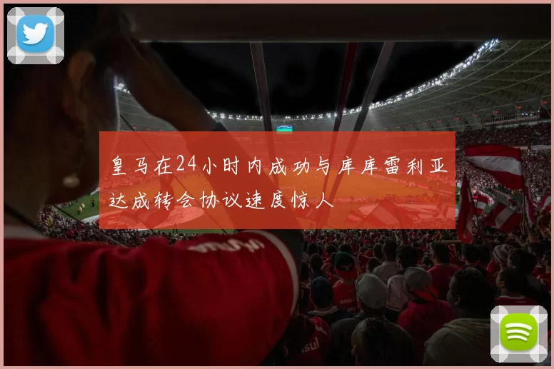 皇马在24小时内成功与库库雷利亚达成转会协议速度惊人