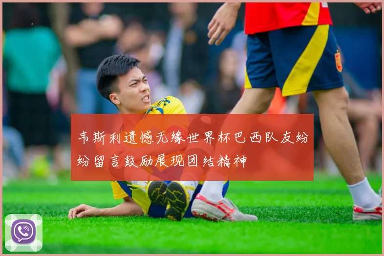 韦斯利遗憾无缘世界杯巴西队友纷纷留言鼓励展现团结精神