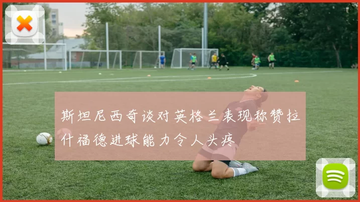 斯坦尼西奇谈对英格兰表现称赞拉什福德进球能力令人头疼