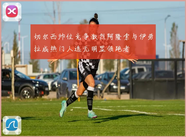 切尔西帅位竞争激烈阿隆索与伊劳拉成热门人选无明显领跑者