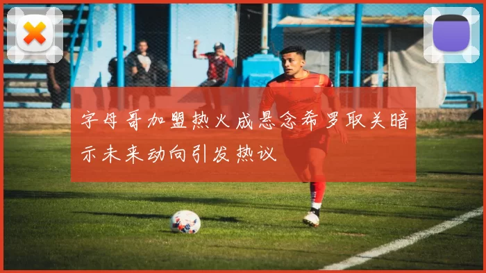 字母哥加盟热火成悬念希罗取关暗示未来动向引发热议