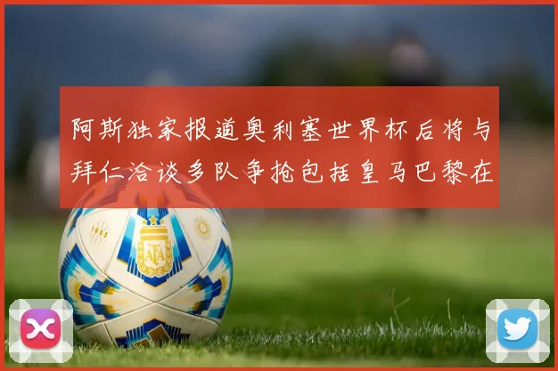 阿斯独家报道奥利塞世界杯后将与拜仁洽谈多队争抢包括皇马巴黎在内