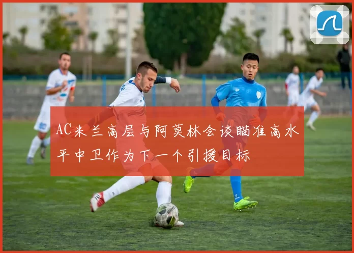 AC米兰高层与阿莫林会谈瞄准高水平中卫作为下一个引援目标