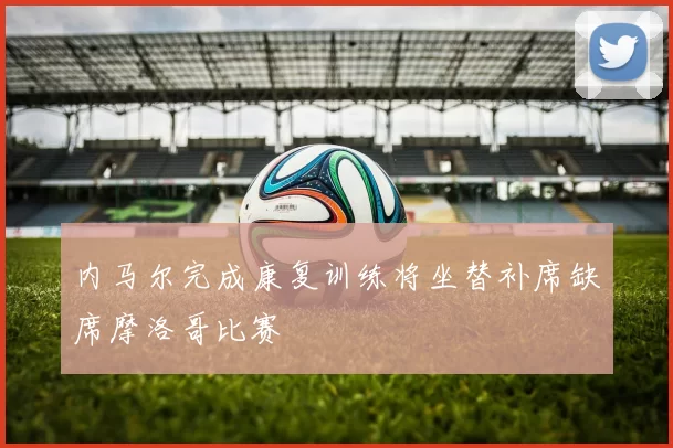 内马尔完成康复训练将坐替补席缺席摩洛哥比赛