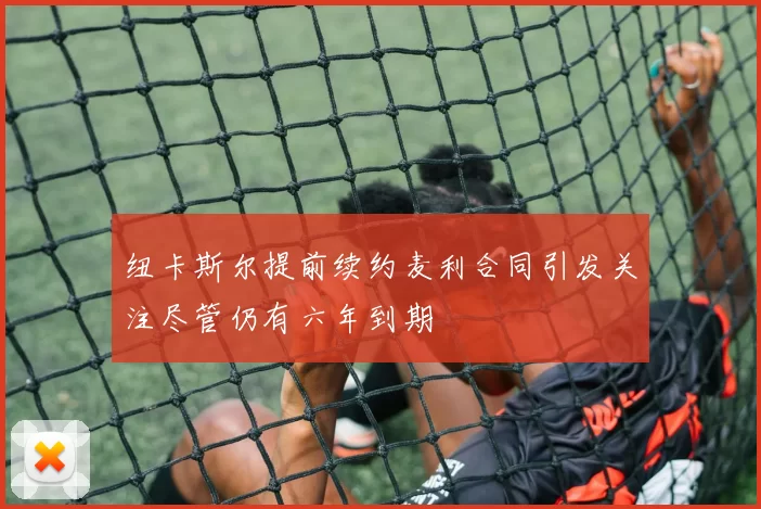纽卡斯尔提前续约麦利合同引发关注尽管仍有六年到期