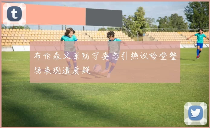 布伦森父亲防守姿态引热议哈登整场表现遭质疑