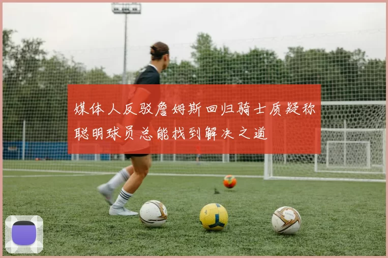 媒体人反驳詹姆斯回归骑士质疑称聪明球员总能找到解决之道