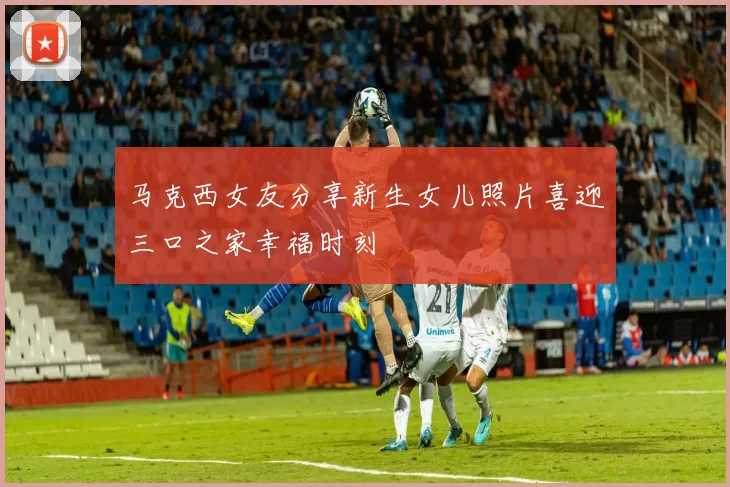 马克西女友分享新生女儿照片喜迎三口之家幸福时刻
