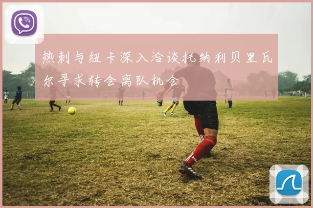 热刺与纽卡深入洽谈托纳利贝里瓦尔寻求转会离队机会